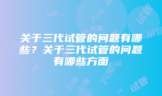 关于三代试管的问题有哪些？关于三代试管的问题有哪些方面