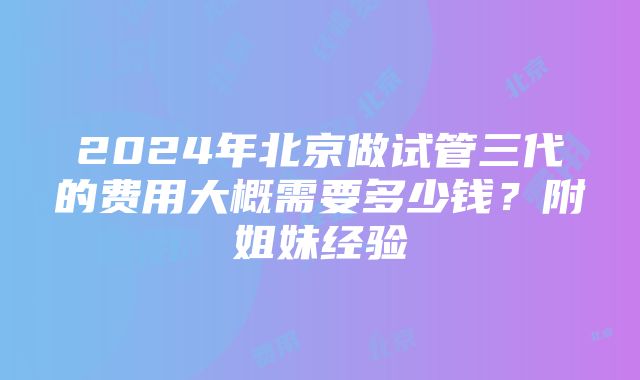 2024年北京做试管三代的费用大概需要多少钱？附姐妹经验