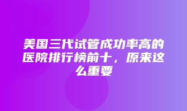 美国三代试管成功率高的医院排行榜前十，原来这么重要