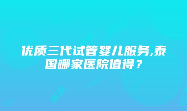 优质三代试管婴儿服务,泰国哪家医院值得？