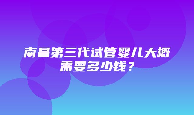 南昌第三代试管婴儿大概需要多少钱？