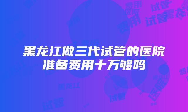 黑龙江做三代试管的医院准备费用十万够吗