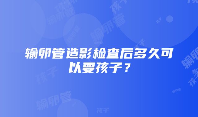 输卵管造影检查后多久可以要孩子？