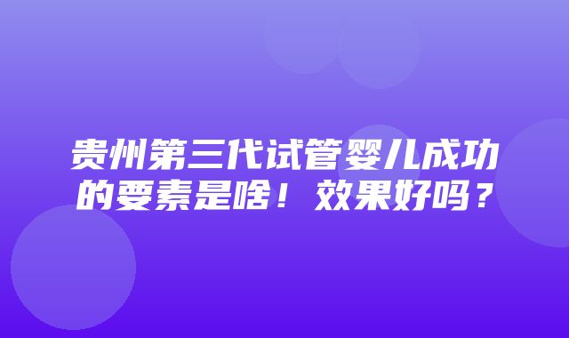 贵州第三代试管婴儿成功的要素是啥！效果好吗？