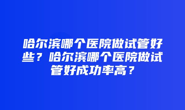 哈尔滨哪个医院做试管好些？哈尔滨哪个医院做试管好成功率高？