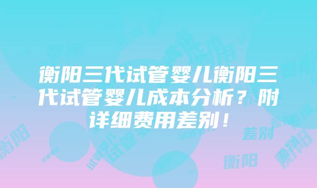 衡阳三代试管婴儿衡阳三代试管婴儿成本分析？附详细费用差别！