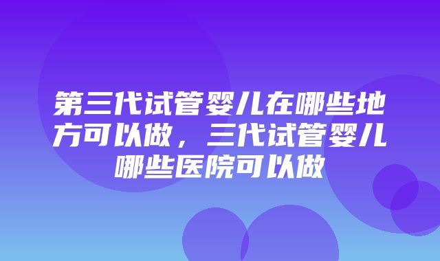 第三代试管婴儿在哪些地方可以做，三代试管婴儿哪些医院可以做