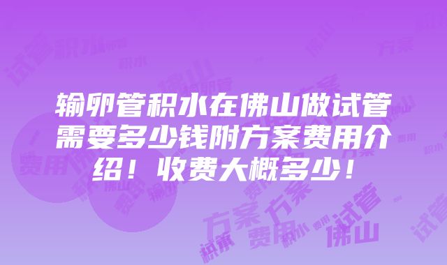 输卵管积水在佛山做试管需要多少钱附方案费用介绍！收费大概多少！