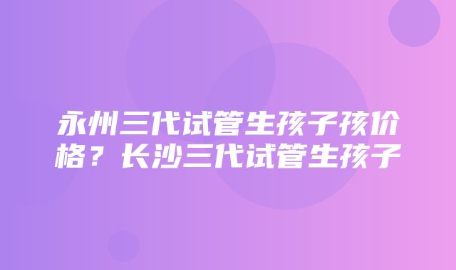 永州三代试管生孩子孩价格？长沙三代试管生孩子