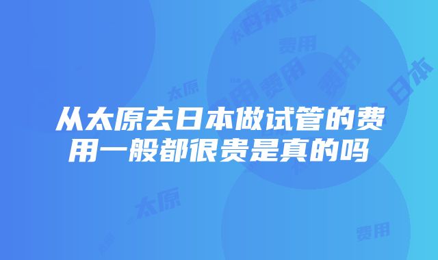 从太原去日本做试管的费用一般都很贵是真的吗