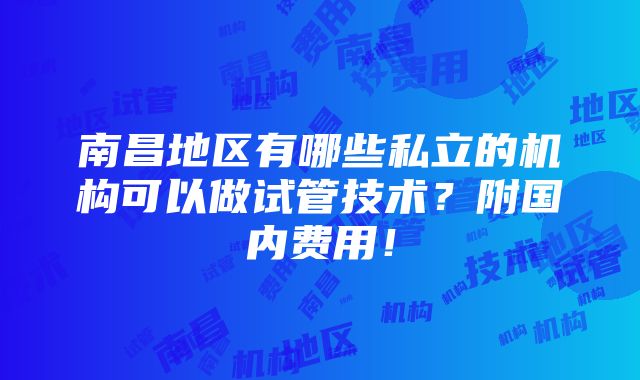 南昌地区有哪些私立的机构可以做试管技术？附国内费用！