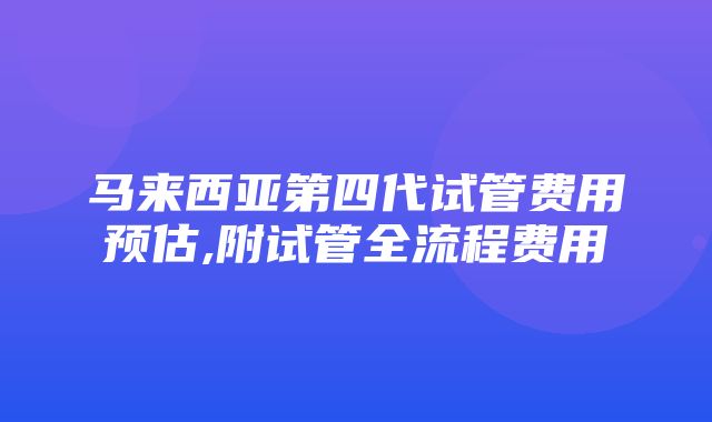 马来西亚第四代试管费用预估,附试管全流程费用