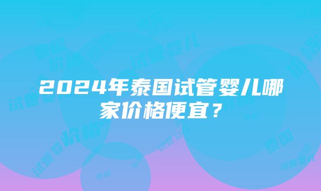 2024年泰国试管婴儿哪家价格便宜？