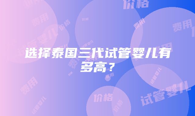 选择泰国三代试管婴儿有多高？