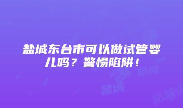 盐城东台市可以做试管婴儿吗？警惕陷阱！