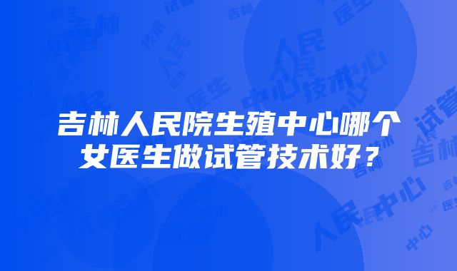 吉林人民院生殖中心哪个女医生做试管技术好？