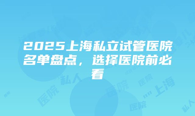 2025上海私立试管医院名单盘点，选择医院前必看