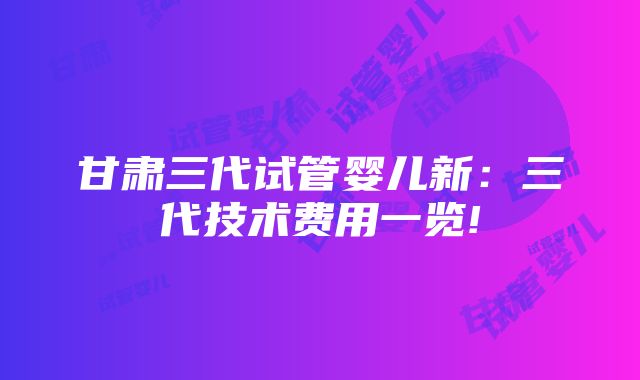 甘肃三代试管婴儿新：三代技术费用一览!