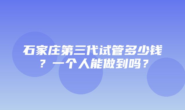 石家庄第三代试管多少钱？一个人能做到吗？