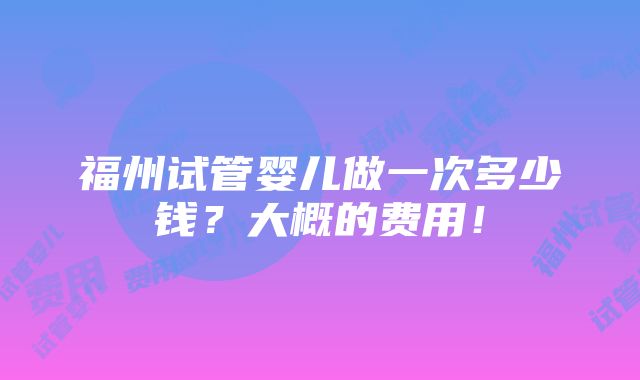 福州试管婴儿做一次多少钱？大概的费用！