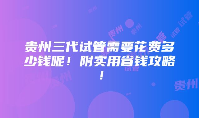 贵州三代试管需要花费多少钱呢！附实用省钱攻略！