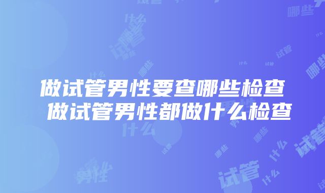 做试管男性要查哪些检查 做试管男性都做什么检查