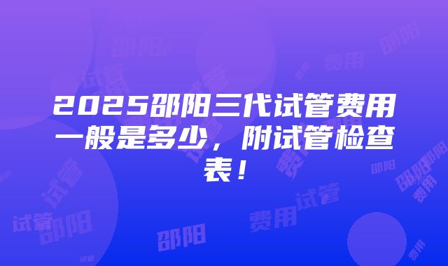 2025邵阳三代试管费用一般是多少，附试管检查表！