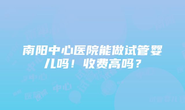 南阳中心医院能做试管婴儿吗！收费高吗？