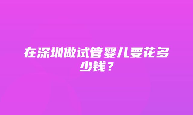 在深圳做试管婴儿要花多少钱？