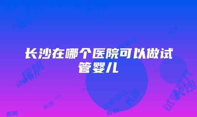 长沙在哪个医院可以做试管婴儿