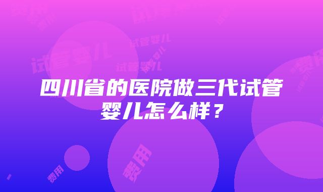 四川省的医院做三代试管婴儿怎么样？