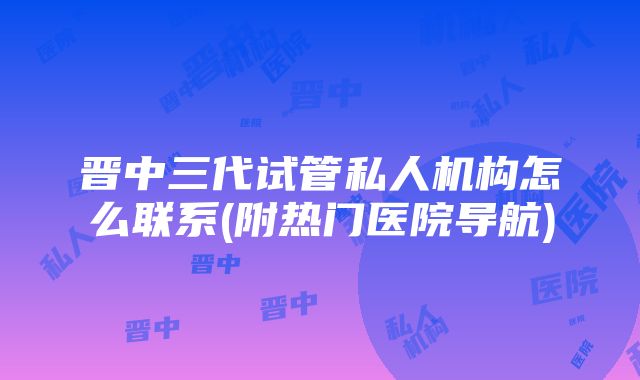 晋中三代试管私人机构怎么联系(附热门医院导航)