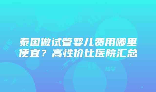 泰国做试管婴儿费用哪里便宜？高性价比医院汇总