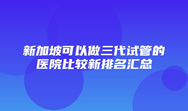 新加坡可以做三代试管的医院比较新排名汇总