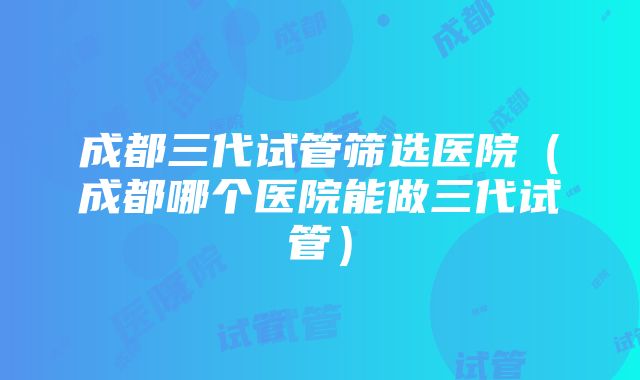 成都三代试管筛选医院（成都哪个医院能做三代试管）