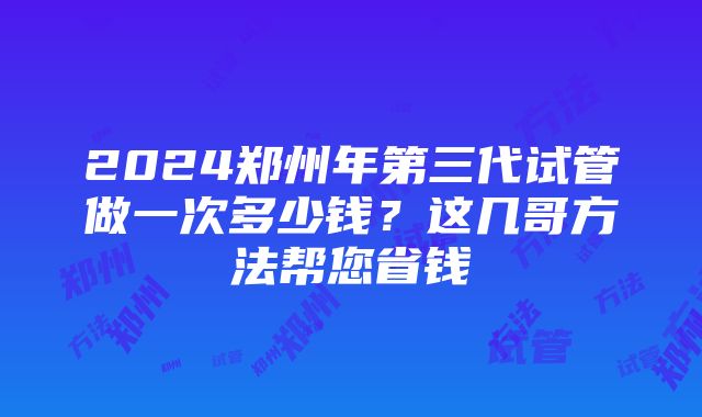 2024郑州年第三代试管做一次多少钱？这几哥方法帮您省钱