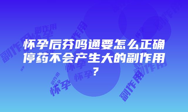 怀孕后芬吗通要怎么正确停药不会产生大的副作用？