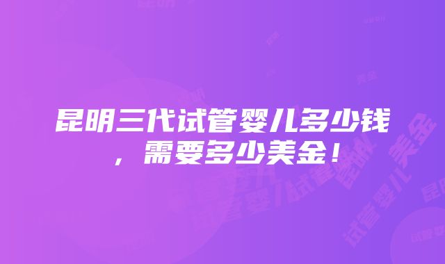 昆明三代试管婴儿多少钱，需要多少美金！