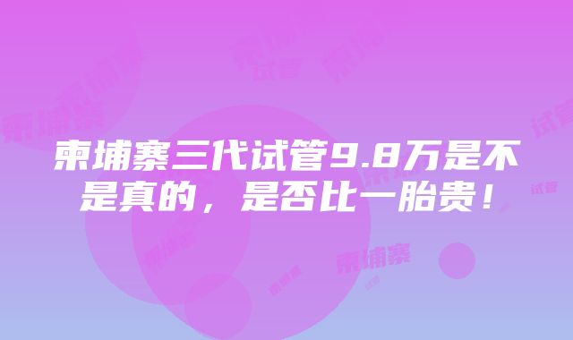 柬埔寨三代试管9.8万是不是真的，是否比一胎贵！