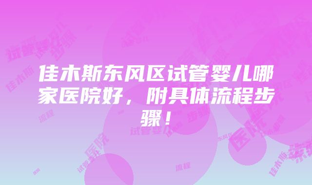 佳木斯东风区试管婴儿哪家医院好，附具体流程步骤！