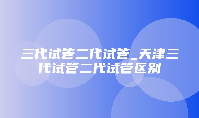 三代试管二代试管_天津三代试管二代试管区别