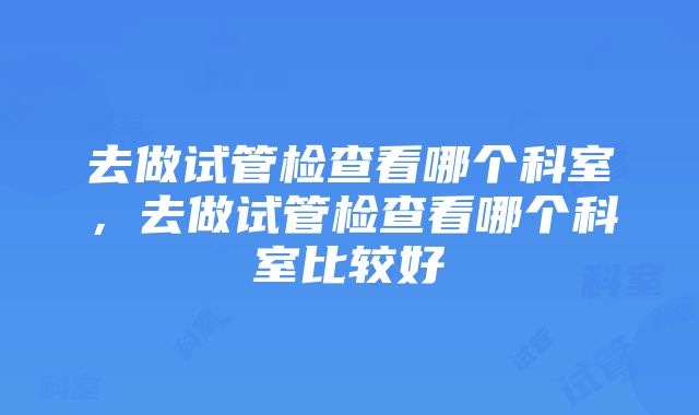 去做试管检查看哪个科室，去做试管检查看哪个科室比较好