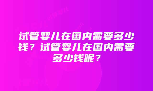 试管婴儿在国内需要多少钱？试管婴儿在国内需要多少钱呢？