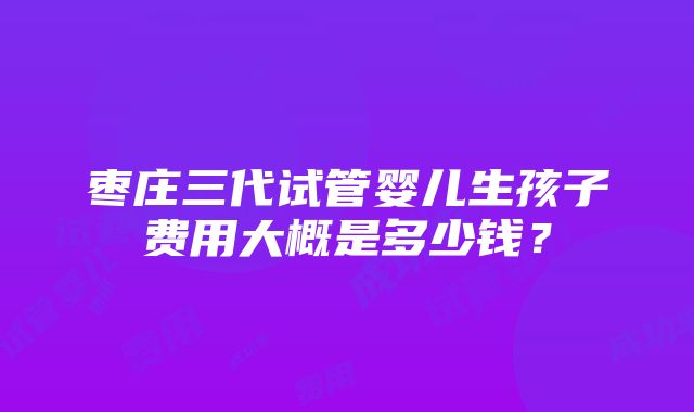 枣庄三代试管婴儿生孩子费用大概是多少钱？