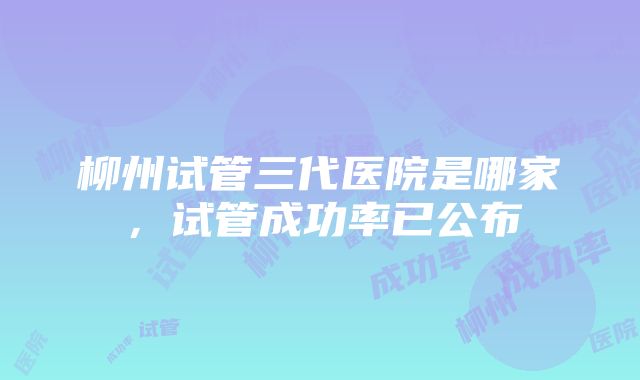 柳州试管三代医院是哪家，试管成功率已公布