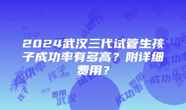 2024武汉三代试管生孩子成功率有多高？附详细费用？