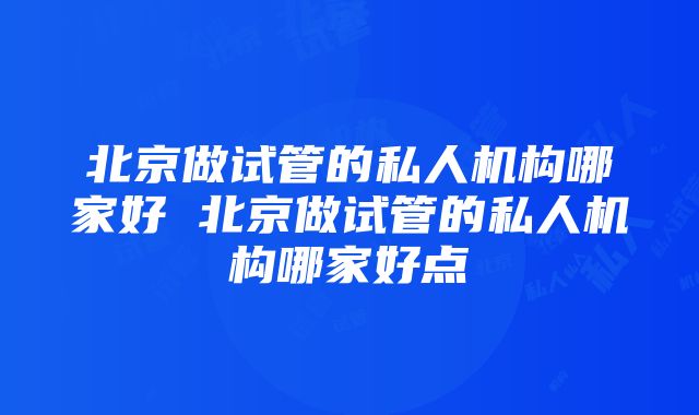 北京做试管的私人机构哪家好 北京做试管的私人机构哪家好点