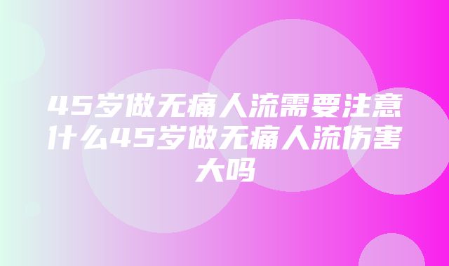 45岁做无痛人流需要注意什么45岁做无痛人流伤害大吗