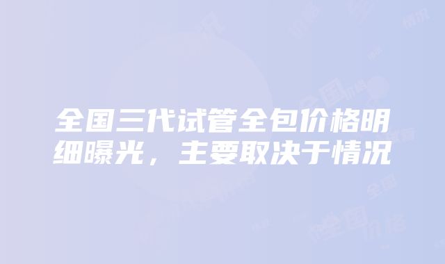 全国三代试管全包价格明细曝光，主要取决于情况