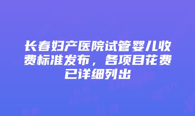 长春妇产医院试管婴儿收费标准发布，各项目花费已详细列出